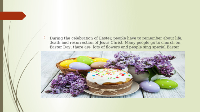 During the celebration of Easter, people have to remember about life, death and resurrection of Jesus Christ. Many people go to church on Easter Day: there are lots of flowers and people sing special Easter songs. 