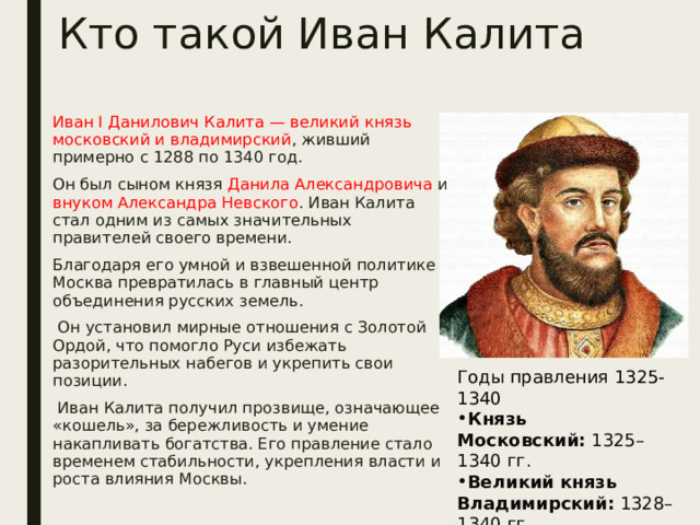 Кто такой Иван Калита Иван I Данилович Калита — великий князь московский и владимирский , живший примерно с 1288 по 1340 год. Он был сыном князя Данила Александровича и внуком Александра Невского . Иван Калита стал одним из самых значительных правителей своего времени. Благодаря его умной и взвешенной политике Москва превратилась в главный центр объединения русских земель.  Он установил мирные отношения с Золотой Ордой, что помогло Руси избежать разорительных набегов и укрепить свои позиции.  Иван Калита получил прозвище, означающее «кошель», за бережливость и умение накапливать богатства. Его правление стало временем стабильности, укрепления власти и роста влияния Москвы. Годы правления 1325-1340 Князь Московский:  1325–1340 гг. Великий князь Владимирский:  1328–1340 гг. Князь Новгородский:  1328–1337 гг.  
