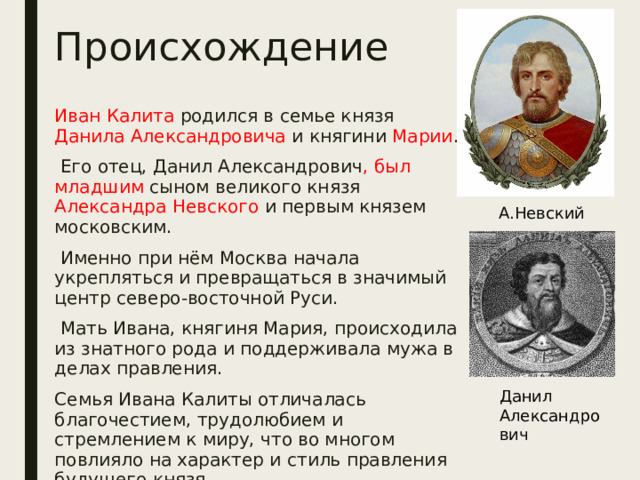 Происхождение Иван Калита родился в семье князя Данила Александровича и княгини Марии .  Его отец, Данил Александрович , был младшим сыном великого князя Александра Невского и первым князем московским.  Именно при нём Москва начала укрепляться и превращаться в значимый центр северо-восточной Руси.  Мать Ивана, княгиня Мария, происходила из знатного рода и поддерживала мужа в делах правления. Семья Ивана Калиты отличалась благочестием, трудолюбием и стремлением к миру, что во многом повлияло на характер и стиль правления будущего князя. А.Невский Данил Александрович 