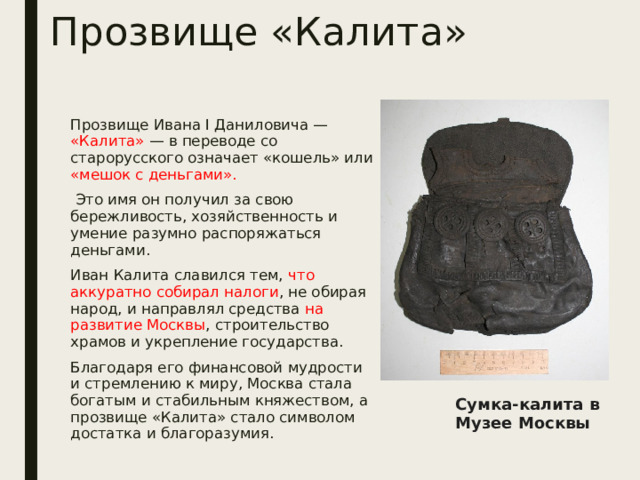 Прозвище «Калита» Прозвище Ивана I Даниловича — «Калита» — в переводе со старорусского означает «кошель» или «мешок с деньгами».  Это имя он получил за свою бережливость, хозяйственность и умение разумно распоряжаться деньгами. Иван Калита славился тем, что аккуратно собирал налоги , не обирая народ, и направлял средства на развитие Москвы , строительство храмов и укрепление государства. Благодаря его финансовой мудрости и стремлению к миру, Москва стала богатым и стабильным княжеством, а прозвище «Калита» стало символом достатка и благоразумия. Сумка-калита в Музее Москвы 