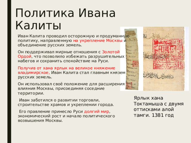 Политика Ивана Калиты Иван Калита проводил осторожную и продуманную политику, направленную на укрепление Москвы и объединение русских земель. Он поддерживал мирные отношения с Золотой Ордой , что позволило избежать разрушительных набегов и сохранить спокойствие на Руси. Получив от хана ярлык на великое княжение владимирское, Иван Калита стал главным князем русских земель. Он использовал своё положение для расширения влияния Москвы, присоединяя соседние территории.  Иван заботился о развитии торговли, строительстве храмов и укреплении города.  Его правление принесло Руси долгий мир , экономический рост и начало политического возвышения Москвы. Ярлык хана Токтамыша с двумя оттисками алой тамги. 1381 год 