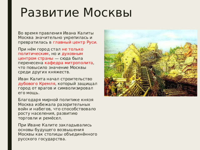 Развитие Москвы Во время правления Ивана Калиты Москва значительно укрепилась и превратилась в главный центр Руси. При нём город стал не только политическим , но и духовным центром страны — сюда была перенесена кафедра митрополита , что повысило значение Москвы среди других княжеств. Иван Калита начал строительство дубового Кремля , который защищал город от врагов и символизировал его мощь. Благодаря мирной политике князя Москва избежала разорительных войн и набегов, что способствовало росту населения, развитию торговли и ремёсел. При Иване Калите закладывались основы будущего возвышения Москвы как столицы объединённого русского государства. 