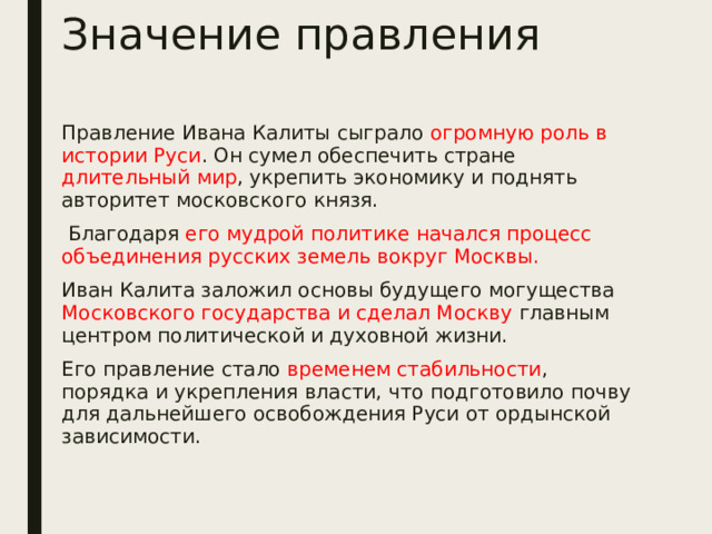 Значение правления Правление Ивана Калиты сыграло огромную роль в истории Руси . Он сумел обеспечить стране длительный мир , укрепить экономику и поднять авторитет московского князя.  Благодаря его мудрой политике начался процесс объединения русских земель вокруг Москвы. Иван Калита заложил основы будущего могущества Московского государства и сделал Москву главным центром политической и духовной жизни. Его правление стало временем стабильности , порядка и укрепления власти, что подготовило почву для дальнейшего освобождения Руси от ордынской зависимости. 