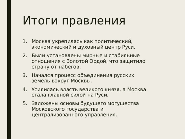 Итоги правления Москва укрепилась как политический, экономический и духовный центр Руси. Были установлены мирные и стабильные отношения с Золотой Ордой, что защитило страну от набегов. Начался процесс объединения русских земель вокруг Москвы. Усилилась власть великого князя, а Москва стала главной силой на Руси. Заложены основы будущего могущества Московского государства и централизованного управления. 