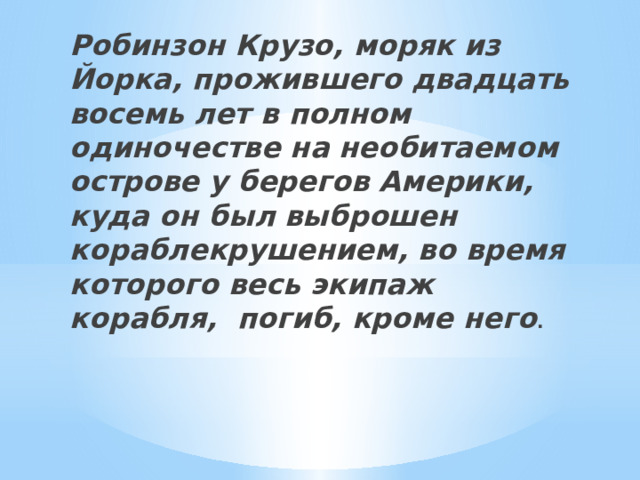 Робинзон Крузо, моряк из Йорка, прожившего двадцать восемь лет в полном одиночестве на необитаемом острове у берегов Америки, куда он был выброшен кораблекрушением, во время которого весь экипаж корабля, погиб, кроме него . 