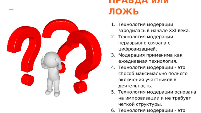 ПРАВДА или ЛОЖЬ Технология модерации зародилась в начале XXI века. Технология модерации неразрывно связана с цифровизацией. Модерация применима как ежедневная технология. Технология модерации - это способ максимально полного включения участников в деятельность. Технология модерации основана на импровизации и не требует четкой структуры. Технология модерации - это гарантированный способ достижения целей. 