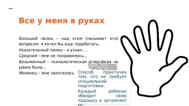 Все у меня в руках Большой палец – над этим (называет его) вопросом я хотел бы еще поработать. Указательный палец – я узнал… Средний – мне не понравилось... Безымянный – психологическая атмосфера на уроке была… Мизинец – мне захотелось… Способ практичен тем, что не требует специальной подготовки. Каждый ребенок обводит свою ладошку и заполняет ее. 