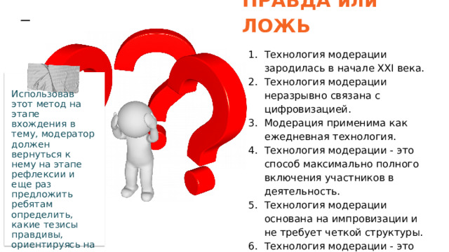 ПРАВДА или ЛОЖЬ Технология модерации зародилась в начале XXI века. Технология модерации неразрывно связана с цифровизацией. Модерация применима как ежедневная технология. Технология модерации - это способ максимально полного включения участников в деятельность. Технология модерации основана на импровизации и не требует четкой структуры. Технология модерации - это гарантированный способ достижения целей. Использовав этот метод на этапе вхождения в тему, модератор должен вернуться к нему на этапе рефлексии и еще раз предложить ребятам определить, какие тезисы правдивы, ориентируясь на полученные знания. 