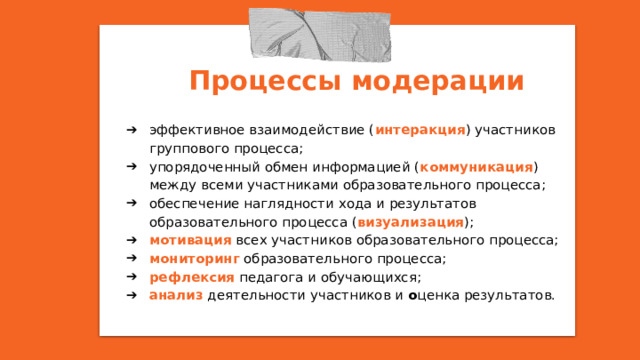 Процессы модерации эффективное взаимодействие ( интеракция ) участников группового процесса; упорядоченный обмен информацией ( коммуникация ) между всеми участниками образовательного процесса; обеспечение наглядности хода и результатов образовательного процесса ( визуализация ); мотивация всех участников образовательного процесса; мониторинг образовательного процесса; рефлексия педагога и обучающихся; анализ деятельности участников и о ценка результатов. 