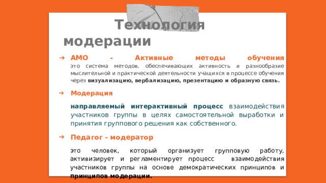  Технология модерации АМО - Активные методы обучения  это система методов, обеспечивающих активность и разнообразие мыслительной и практической деятельности учащихся в процессе обучения через визуализацию, вербализацию, презентацию и образную связь. Модерация направляемый интерактивный процесс взаимодействия участников группы в целях самостоятельной выработки и принятия группового решения как собственного. Педагог - модератор это человек, который организует групповую работу, активизирует и регламентирует процесс взаимодействия участников группы на основе демократических принципов и принципов модерации. 