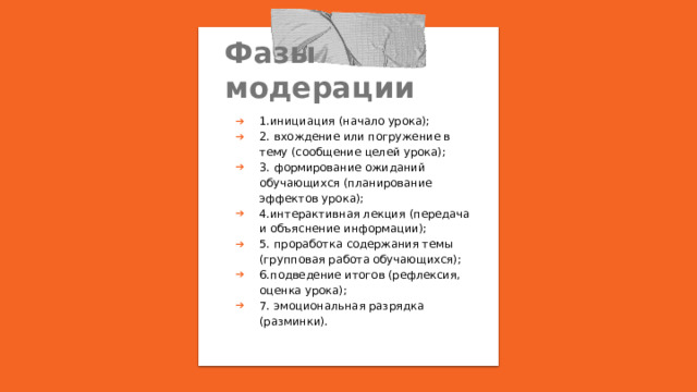 Фазы модерации 1.инициация (начало урока); 2. вхождение или погружение в тему (сообщение целей урока); 3. формирование ожиданий обучающихся (планирование эффектов урока); 4.интерактивная лекция (передача и объяснение информации); 5. проработка содержания темы (групповая работа обучающихся); 6.подведение итогов (рефлексия, оценка урока); 7. эмоциональная разрядка (разминки). 
