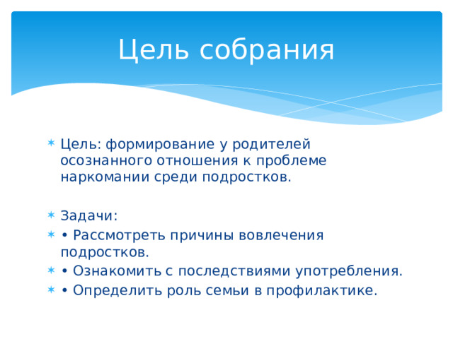Цель собрания Цель: формирование у родителей осознанного отношения к проблеме наркомании среди подростков. Задачи: • Рассмотреть причины вовлечения подростков. • Ознакомить с последствиями употребления. • Определить роль семьи в профилактике. 