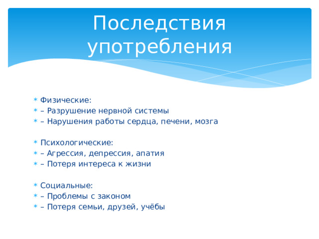 Последствия употребления Физические: – Разрушение нервной системы – Нарушения работы сердца, печени, мозга Психологические: – Агрессия, депрессия, апатия – Потеря интереса к жизни Социальные: – Проблемы с законом – Потеря семьи, друзей, учёбы 
