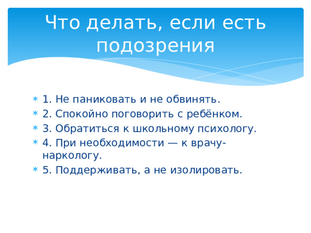Что делать, если есть подозрения 1. Не паниковать и не обвинять. 2. Спокойно поговорить с ребёнком. 3. Обратиться к школьному психологу. 4. При необходимости — к врачу-наркологу. 5. Поддерживать, а не изолировать. 