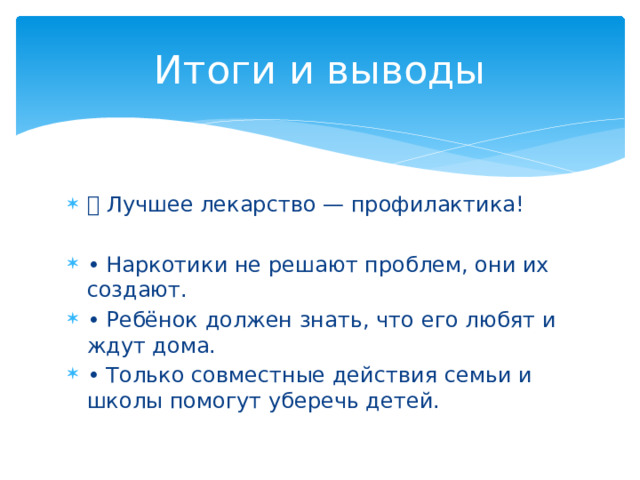 Итоги и выводы 💬 Лучшее лекарство — профилактика! • Наркотики не решают проблем, они их создают. • Ребёнок должен знать, что его любят и ждут дома. • Только совместные действия семьи и школы помогут уберечь детей. 