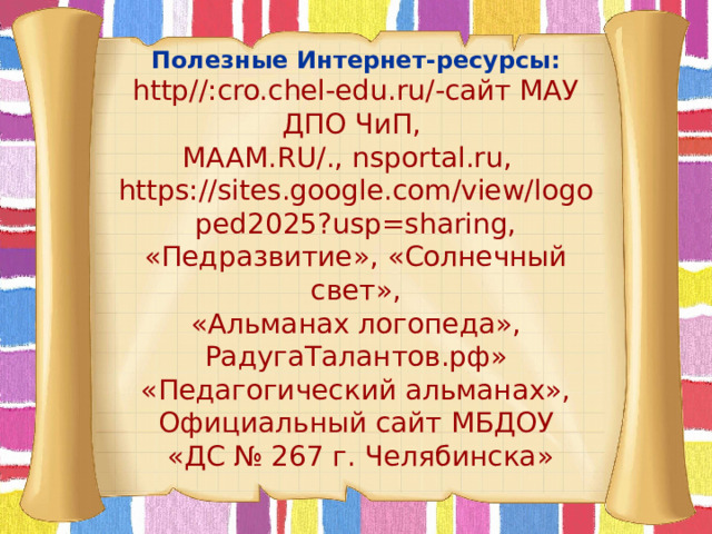  Полезные Интернет-ресурсы:  http//:cro.chel-edu.ru/-сайт МАУ ДПО ЧиП,  MAAM.RU/., nsportal.ru,  https://sites.google.com/view/logoped2025?usp=sharing,  «Педразвитие», «Солнечный свет»,  «Альманах логопеда»,  РадугаТалантов.рф»  «Педагогический альманах»,  Официальный сайт МБДОУ  «ДС № 267 г. Челябинска»           