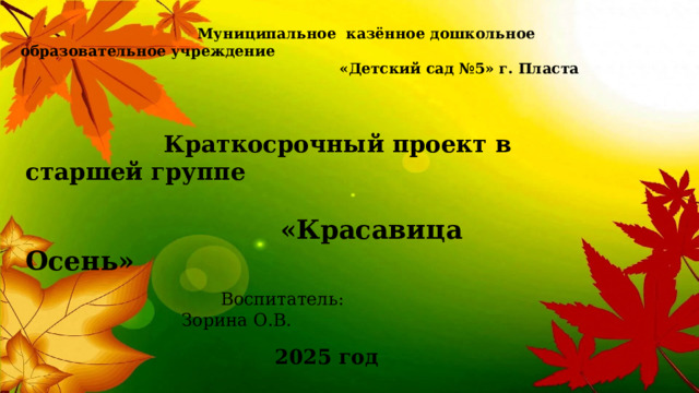  Муниципальное казённое дошкольное образовательное учреждение  «Детский сад №5» г. Пласта  Краткосрочный проект в старшей группе    «Красавица Осень»  Воспитатель: Зорина О.В. 2025 год 