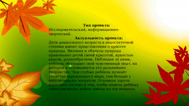  Тип проекта:  Исследовательский, информационно-творческий.    Актуальность проекта:   Дети дошкольного возраста в недостаточной степени имеют представления о красоте природы. Явления и объекты природы привлекают детей своей красотой, яркостью красок, разнообразием. Наблюдая за ними, ребёнок обогащает свой чувственный опыт, на котором и основывается его дальнейшее творчество. Чем глубже ребёнок познаёт таинства окружающего мира, тем больше у него возникает вопросов. Основная задача взрослого состоит в том, чтобы помочь ребёнку самостоятельно найти ответы на эти вопросы.    