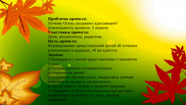 Проблема проекта:   Почему Осень называют красавицей?  Длительность проекта: 2 недели  Участники проекта:   Дети, воспитатель, родители.  Цель проекта:  Формирование представлений детей об осенних изменениях в природе, об их красоте.   Задачи:   1.Расширять у детей представления о приметах осени.  2.Активизировать познавательную деятельность детей  3.Развивать связную речь, закреплять умение отвечать на вопросы воспитателя.  4..Воспитывать любовь к родной природе.  5. Развивать у детей познавательный интерес, творческие способности, речь, память, внимание. 