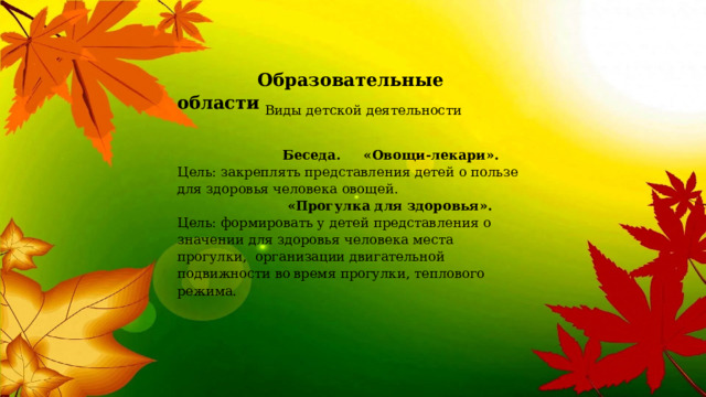  Образовательные   области  Виды детской деятельности  Беседа. «Овощи-лекари». Цель: закреплять представления детей о пользе для здоровья человека овощей.   «Прогулка для здоровья». Цель: формировать у детей представления о значении для здоровья человека места прогулки,  организации двигательной подвижности во  время прогулки, теплового режима. 