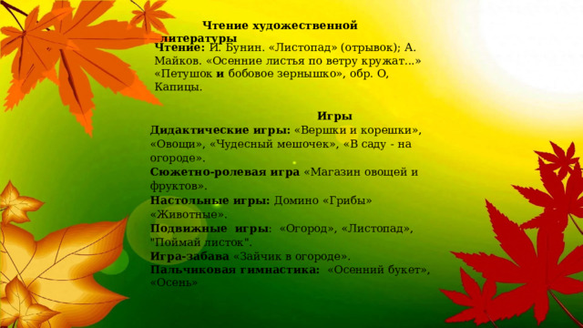  Чтение художественной литературы Чтение:  И. Бунин. «Листопад» (отрывок); А. Майков. «Осенние листья по   ветру кружат...» «Петушок  и  бобовое зернышко», обр. О, Капицы.  Игры Дидактические игры:  «Вершки и корешки», «Овощи», «Чудесный мешочек», «В саду - на огороде». Сюжетно-ролевая игра  «Магазин овощей и фруктов». Настольные игры:  Домино «Грибы» «Животные». Подвижные  игры :  «Огород», «Листопад», 