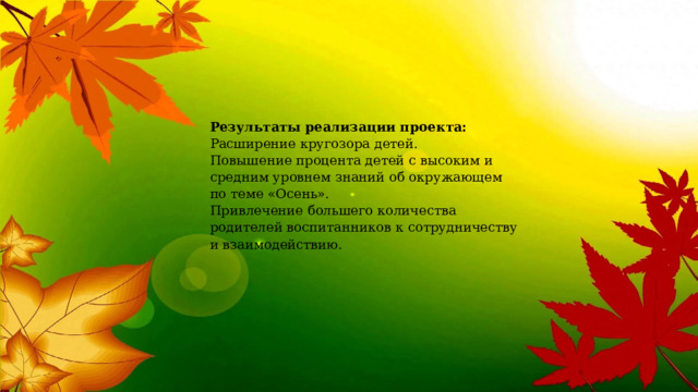 Результаты реализации проекта:  Расширение кругозора детей.  Повышение процента детей с высоким и средним уровнем знаний об окружающем по теме «Осень».  Привлечение большего количества родителей воспитанников к сотрудничеству и взаимодействию.  