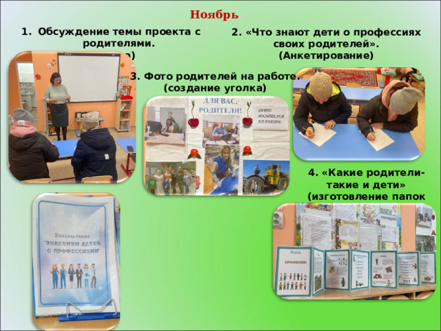   Ноябрь      Обсуждение темы проекта с родителями. (Беседа) 2. «Что знают дети о профессиях своих родителей». (Анкетирование)  3. Фото родителей на работе. (создание уголка)   4. «Какие родители-такие и дети» (изготовление папок передвижек) 