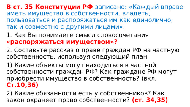 В ст. 35 Конституции РФ записано: «Каждый вправе иметь имущество в собственности, владеть, пользоваться и распоряжаться им как единолично, так и совместно с другими лицами». 1. Как Вы понимаете смысл словосочетания «распоряжаться имуществом»? 2. Составьте рассказ о праве граждан РФ на частную собственность, используя следующий план. 1) Какие объекты могут находиться в частной собственности граждан РФ? Как граждане РФ могут приобрести имущество в собственность? (вкл. Ст.10,36) 2) Какие обязанности есть у собственников? Как закон охраняет право собственности? (ст. 34,35) 