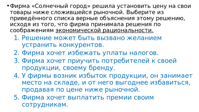 Фирма «Солнечный город» решила установить цену на свои товары ниже сложившейся рыночной. Выберите из приведённого списка верные объяснения этому решению, исходя из того, что фирма принимала решения по соображениям экономической рациональности. Решение может быть вызвано желанием устранить конкурентов. Фирма хочет избежать уплаты налогов. Фирма хочет приучить потребителей к своей продукции, своему бренду. У фирмы возник избыток продукции, он занимает место на складе, и от него выгоднее избавиться, продавая по цене ниже рыночной. Фирма хочет выплатить премии своим сотрудникам. Решение может быть вызвано желанием устранить конкурентов. Фирма хочет избежать уплаты налогов. Фирма хочет приучить потребителей к своей продукции, своему бренду. У фирмы возник избыток продукции, он занимает место на складе, и от него выгоднее избавиться, продавая по цене ниже рыночной. Фирма хочет выплатить премии своим сотрудникам. 