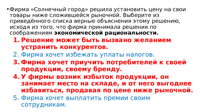 Фирма «Солнечный город» решила установить цену на свои товары ниже сложившейся рыночной. Выберите из приведённого списка верные объяснения этому решению, исходя из того, что фирма принимала решения по соображениям экономической рациональности. Решение может быть вызвано желанием устранить конкурентов. Решение может быть вызвано желанием устранить конкурентов. Фирма хочет избежать уплаты налогов. Фирма хочет избежать уплаты налогов. Фирма хочет приучить потребителей к своей продукции, своему бренду. У фирмы возник избыток продукции, он занимает место на складе, и от него выгоднее избавиться, продавая по цене ниже рыночной. Фирма хочет приучить потребителей к своей продукции, своему бренду. У фирмы возник избыток продукции, он занимает место на складе, и от него выгоднее избавиться, продавая по цене ниже рыночной. Фирма хочет выплатить премии своим сотрудникам. Фирма хочет выплатить премии своим сотрудникам. 