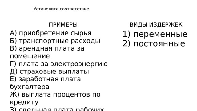 Установите соответствие .   ПРИМЕРЫ   А) приобретение сырья Б) транспортные расходы   ВИДЫ ИЗДЕРЖЕК B) арендная плата за помещение 1) переменные Г) плата за электроэнергию 2) постоянные Д) страховые выплаты Е) заработная плата бухгалтера Ж) выплата процентов по кредиту З) сдельная плата рабочих И) амортизационные отчисления 