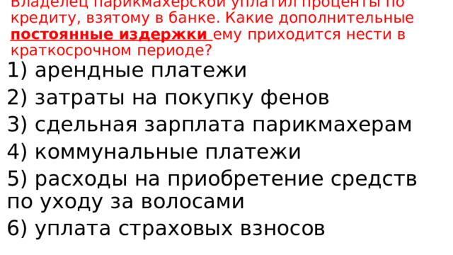 Владелец парикмахерской уплатил проценты по кредиту, взятому в банке. Какие дополнительные постоянные издержки ему приходится нести в краткосрочном периоде? 1) арендные платежи 2) затраты на покупку фенов 3) сдельная зарплата парикмахерам 4) коммунальные платежи 5) расходы на приобретение средств по уходу за волосами 6) уплата страховых взносов 