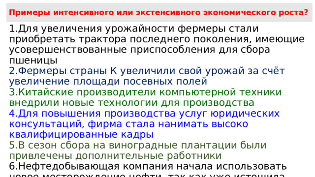 Примеры интенсивного или экстенсивного экономического роста? Для увеличения урожайности фермеры стали приобретать трактора последнего поколения, имеющие усовершенствованные приспособления для сбора пшеницы Фермеры страны К увеличили свой урожай за счёт увеличение площади посевных полей Китайские производители компьютерной техники внедрили новые технологии для производства Для повышения производства услуг юридических консультаций, фирма стала нанимать высоко квалифицированные кадры В сезон сбора на виноградные плантации были привлечены дополнительные работники Нефтедобывающая компания начала использовать новое месторождение нефти, так как уже истощила старое  