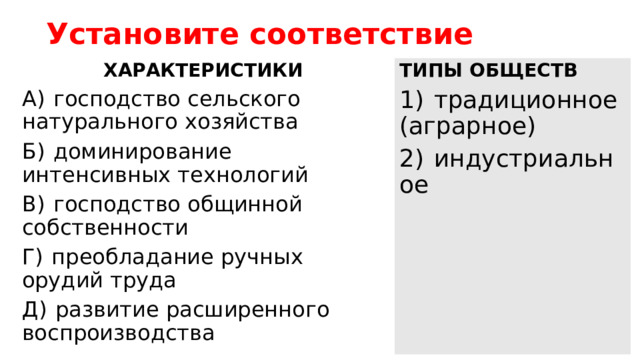 Установите соответствие ТИПЫ ОБЩЕСТВ ХАРАКТЕРИСТИКИ 1)  традиционное (аграрное) A)  господство сельского натурального хозяйства 2)  индустриальное Б)  доминирование интенсивных технологий B)  господство общинной собственности Г)  преобладание ручных орудий труда Д)  развитие расширенного воспроизводства 