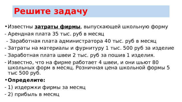 Решите задачу Известны затраты фирмы , выпускающей школьную форму - Арендная плата 35 тыс. руб в месяц  - Заработная плата администратора 40 тыс. руб в месяц Затраты на материалы и фурнитуру 1 тыс. 500 руб за изделие Заработная плата швеи 2 тыс. руб за пошив 1 изделия. Известно, что на фирме работает 4 швеи, и они шьют 80 школьных форм в месяц. Розничная цена школьной формы 5 тыс 500 руб. Определите: 1) издержки фирмы за месяц 2) прибыль в месяц 