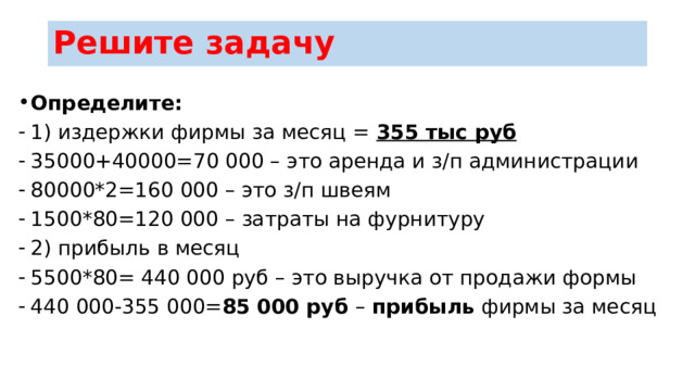 Решите задачу Определите: 1) издержки фирмы за месяц = 355 тыс руб 35000+40000=70 000 – это аренда и з/п администрации 80000*2=160 000 – это з/п швеям 1500*80=120 000 – затраты на фурнитуру 2) прибыль в месяц 5500*80= 440 000 руб – это выручка от продажи формы 440 000-355 000= 85 000 руб – прибыль фирмы за месяц 