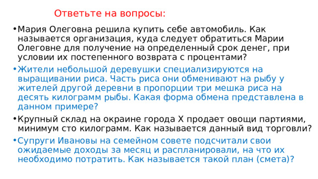 Ответьте на вопросы: Мария Олеговна решила купить себе автомобиль. Как называется организация, куда следует обратиться Марии Олеговне для получение на определенный срок денег, при условии их постепенного возврата с процентами? Жители небольшой деревушки специализируются на выращивании риса. Часть риса они обменивают на рыбу у жителей другой деревни в пропорции три мешка риса на десять килограмм рыбы. Какая форма обмена представлена в данном примере? Крупный склад на окраине города X продает овощи партиями, минимум сто килограмм. Как называется данный вид торговли? Супруги Ивановы на семейном совете подсчитали свои ожидаемые доходы за месяц и распланировали, на что их необходимо потратить. Как называется такой план (смета)? 