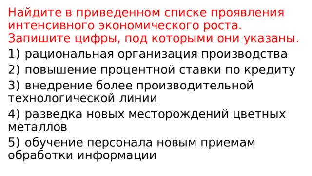 Найдите в приведенном списке проявления интенсивного экономического роста. Запишите цифры, под которыми они указаны. 1)  рациональная организация производства 2)  повышение процентной ставки по кредиту 3)  внедрение более производительной технологической линии 4)  разведка новых месторождений цветных металлов 5)  обучение персонала новым приемам обработки информации 