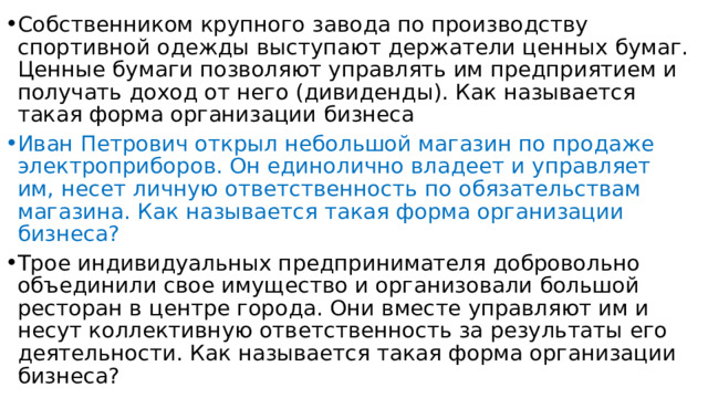 Собственником крупного завода по производству спортивной одежды выступают держатели ценных бумаг. Ценные бумаги позволяют управлять им предприятием и получать доход от него (дивиденды). Как называется такая форма организации бизнеса Иван Петрович открыл небольшой магазин по продаже электроприборов. Он единолично владеет и управляет им, несет личную ответственность по обязательствам магазина. Как называется такая форма организации бизнеса? Трое индивидуальных предпринимателя добровольно объединили свое имущество и организовали большой ресторан в центре города. Они вместе управляют им и несут коллективную ответственность за результаты его деятельности. Как называется такая форма организации бизнеса? 