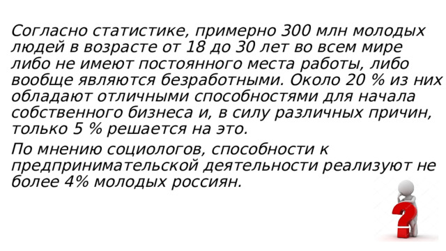 Согласно статистике, примерно 300 млн молодых людей в возрасте от 18 до 30 лет во всем мире либо не имеют постоянного места работы, либо вообще являются безработными. Около 20 % из них обладают отличными способностями для начала собственного бизнеса и, в силу различных причин, только 5 % решается на это. По мнению социологов, способности к предпринимательской деятельности реализуют не более 4% молодых россиян. 