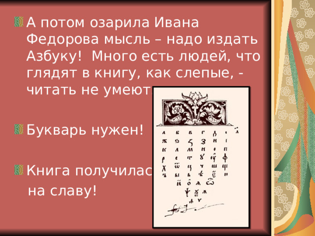А потом озарила Ивана Федорова мысль – надо издать Азбуку! Много есть людей, что глядят в книгу, как слепые, - читать не умеют. Букварь нужен!  Книга получилась  на славу! 