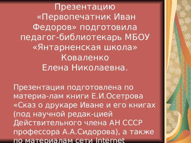 Презентацию  «Первопечатник Иван Федоров» подготовила педагог-библиотекарь МБОУ «Янтарненская школа» Коваленко Елена Николаевна. Презентация подготовлена по материа-лам книги Е.И.Осетрова «Сказ о друкаре Иване и его книгах (под научной редак-цией Действительного члена АН СССР профессора А.А.Сидорова), а также по материалам сети Internet 