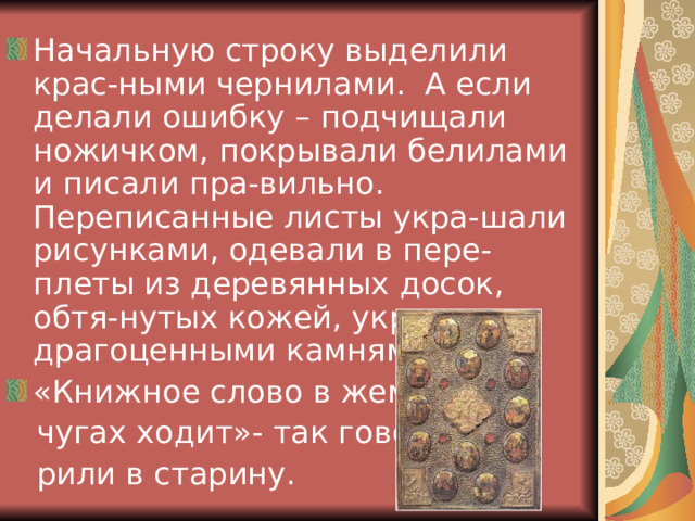 Начальную строку выделили крас-ными чернилами. А если делали ошибку – подчищали ножичком, покрывали белилами и писали пра-вильно. Переписанные листы укра-шали рисунками, одевали в пере-плеты из деревянных досок, обтя-нутых кожей, украшали драгоценными камнями. «Книжное слово в жем-  чугах ходит»- так гово-  рили в старину. 