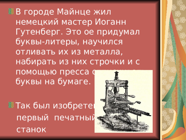 В городе Майнце жил немецкий мастер Иоганн Гутенберг. Это ое придумал буквы-литеры, научился отливать их из металла, набирать из них строчки и с помощью пресса оттискивать буквы на бумаге. Так был изобретен  первый печатный  станок 