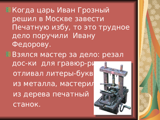 Когда царь Иван Грозный решил в Москве завести Печатную избу, то это трудное дело поручили Ивану Федорову. Взялся мастер за дело: резал дос-ки для гравюр-рисунков,  отливал литеры-буквы,  из металла, мастерил  из дерева печатный  станок. 