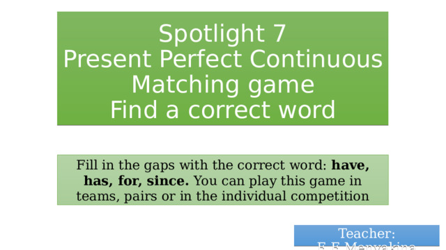 Spotlight 7  Present Perfect Continuous  Matching game  Find a correct word Fill in the gaps with the correct word: have, has, for, since. You can play this game in teams, pairs or in the individual competition Teacher: E.E.Menyakina 