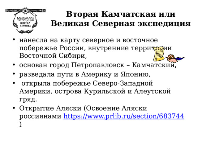 Вторая Камчатская или Великая Северная экспедиция нанесла на карту северное и восточное побережье России, внутренние территории Восточной Сибири, основан город Петропавловск – Камчатский , разведала пути в Америку и Японию,  открыла побережье Северо-Западной Америки, острова Курильской и Алеутской гряд. Открытие Аляски (Освоение Аляски россиянами https://www.prlib.ru/section/683744 ) 