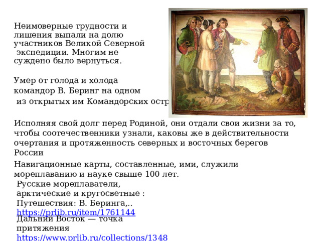 Неимоверные трудности и лишения выпали на долю участников Великой Северной  экспедиции. Многим не суждено было вернуться. Умер от голода и холода командор В. Беринг на одном  из открытых им Командорских островов. Исполняя свой долг перед Родиной, они отдали свои жизни за то, чтобы соотечественники узнали, каковы же в действительности очертания и протяженность северных и восточных берегов России Навигационные карты, составленные, ими, служили мореплаванию и науке свыше 100 лет. Русские мореплаватели, арктические и кругосветные : Путешествия: В. Беринга,.. https://prlib.ru/item/1761144 Дальний Восток — точка притяжения https://www.prlib.ru/collections/1348338  