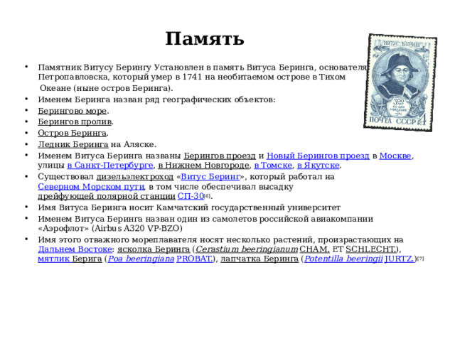Память   Памятник Витусу Берингу Установлен в память Витуса Беринга, основателя Петропавловска, который умер в 1741 на необитаемом острове в Тихом  Океане (ныне остров Беринга). Именем Беринга назван ряд географических объектов: Берингово море . Берингов пролив . Остров Беринга . Ледник Беринга на Аляске. Именем Витуса Беринга названы Берингов проезд и Новый Берингов проезд в Москве , улицы в Санкт-Петербурге , в Нижнем Новгороде , в Томске , в Якутске . Существовал дизельэлектроход « Витус Беринг », который работал на Северном Морском пути , в том числе обеспечивал высадку дрейфующей полярной станции  СП-30 [6] . Имя Витуса Беринга носит Камчатский государственный университет Именем Витуса Беринга назван один из самолетов российской авиакомпании «Аэрофлот» (Airbus A320 VP-BZO) Имя этого отважного мореплавателя носят несколько растений, произрастающих на Дальнем Востоке : ясколка Беринга ( Cerastium beeringianum  Cham. et Schlecht. ), мятлик Берига ( Poa beeringiana  Probat. ), лапчатка Беринга ( Potentilla beeringii  Jurtz. ) [7] 