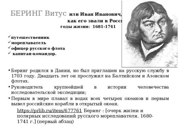  БЕРИНГ Витус или Иван Иванович,  как его звали в России  годы жизни: 1681-1741  путешественник мореплаватель офицер русского флота  капитан-командор. Беринг родился в Дании, но был приглашен на русскую службу в 1703 году. Двадцать лет он прослужил на Балтийском и Азовском флотах. Руководитель крупнейшей в истории человечества исследовательской экспедиции; Первым в мире плавал в водах всех четырех океанов и первым вывел российские корабли в открытый океан. https://prlib.ru/item/677761   Беринг : [очерк жизни и полярных исследований русского мореплавателя. 1680-1741 г.] (первый абзац) 
